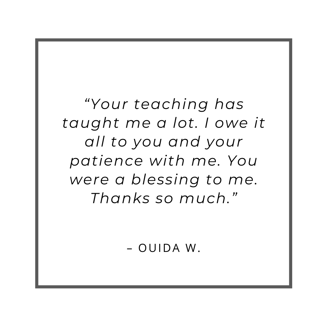 “Your teaching has taught me a lot. I owe it all to you and your patience with me. You were a blessing to me. Thanks so much.” – Ouida W.